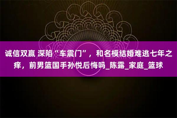 诚信双赢 深陷“车震门”，和名模结婚难逃七年之痒，前男篮国手孙悦后悔吗_陈露_家庭_篮球