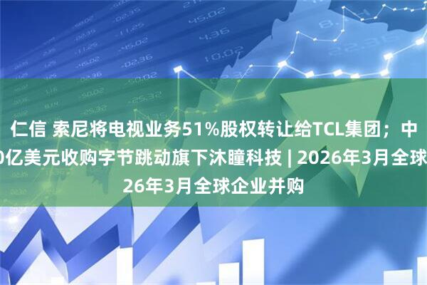 仁信 索尼将电视业务51%股权转让给TCL集团；中东资本60亿美元收购字节跳动旗下沐瞳科技 | 2026年3月全球企业并购