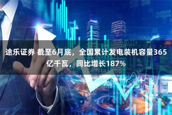 途乐证券 截至6月底，全国累计发电装机容量365亿千瓦，同比增长187%